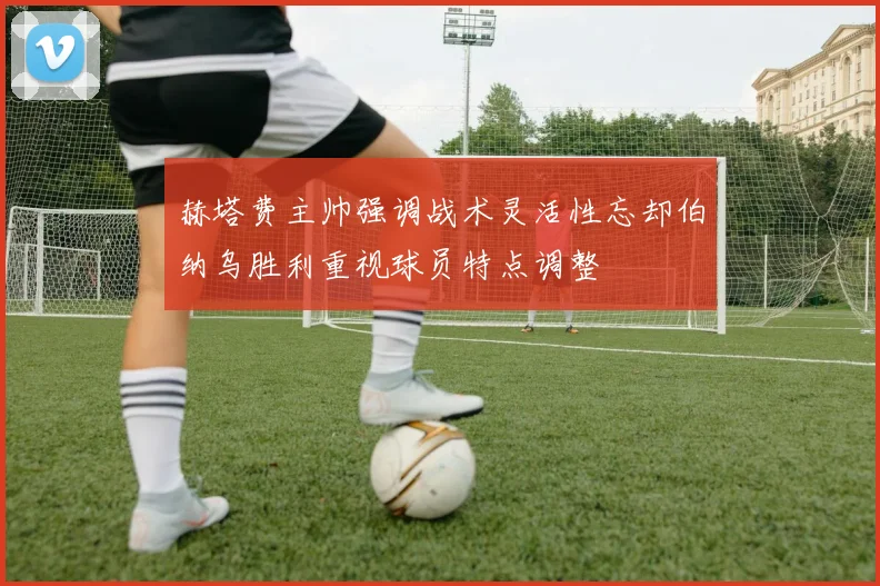 赫塔费主帅强调战术灵活性忘却伯纳乌胜利重视球员特点调整