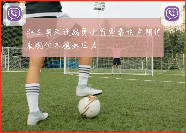 加兰明天迎战勇士首秀泰伦卢期待表现但不施加压力