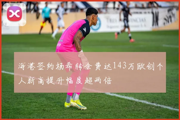 海港签约杨希转会费达143万欧创个人新高提升幅度超两倍