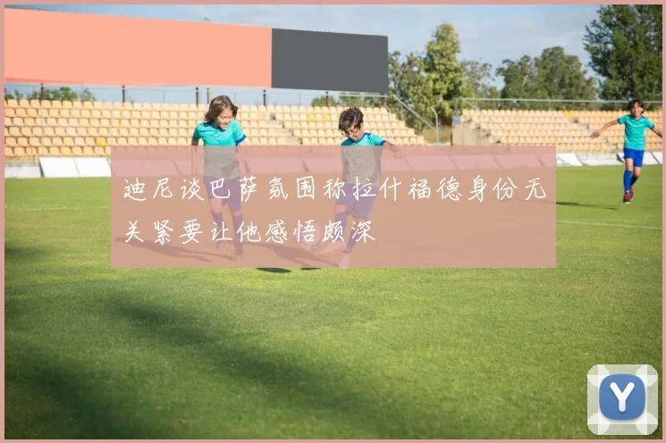 迪尼谈巴萨氛围称拉什福德身份无关紧要让他感悟颇深