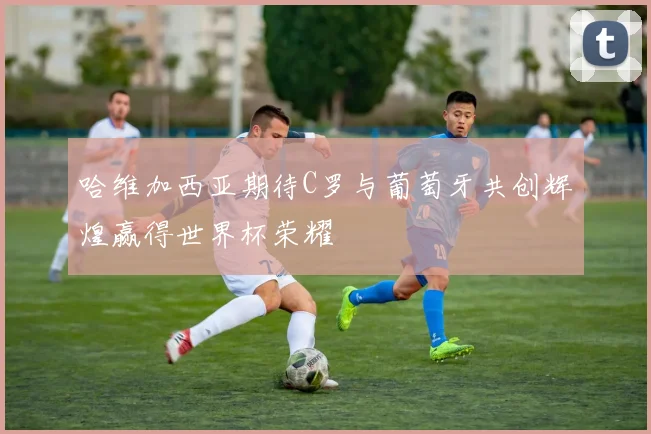 哈维加西亚期待C罗与葡萄牙共创辉煌赢得世界杯荣耀
