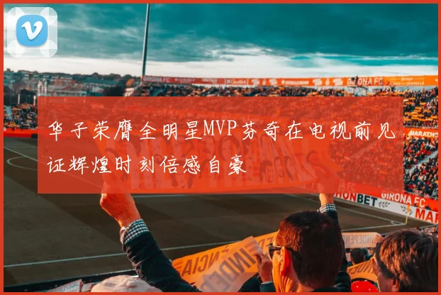 华子荣膺全明星MVP芬奇在电视前见证辉煌时刻倍感自豪