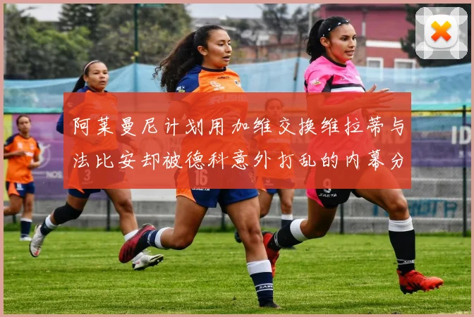 阿莱曼尼计划用加维交换维拉蒂与法比安却被德科意外打乱的内幕分析