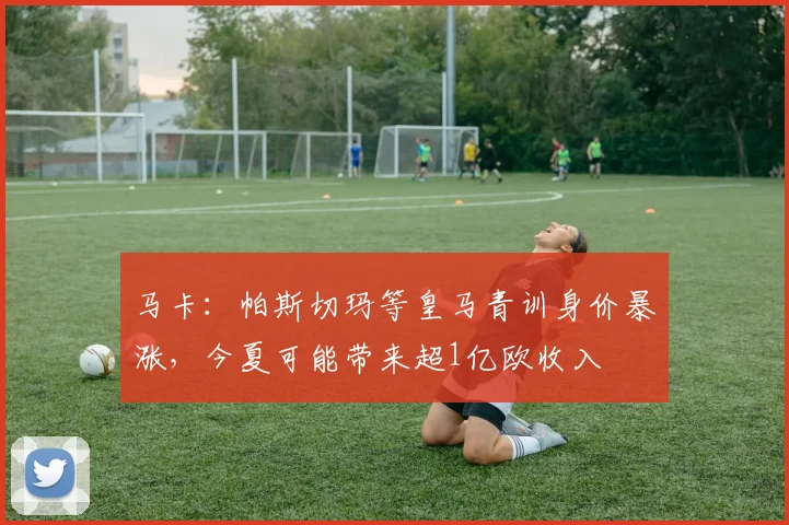马卡：帕斯切玛等皇马青训身价暴涨，今夏可能带来超1亿欧收入