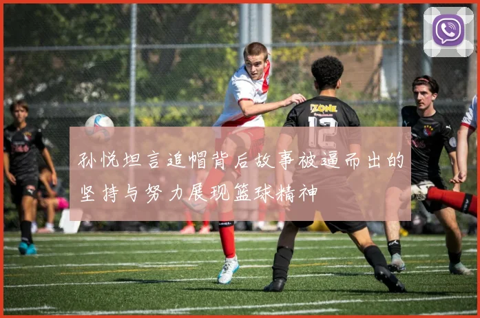 孙悦坦言追帽背后故事被逼而出的坚持与努力展现篮球精神