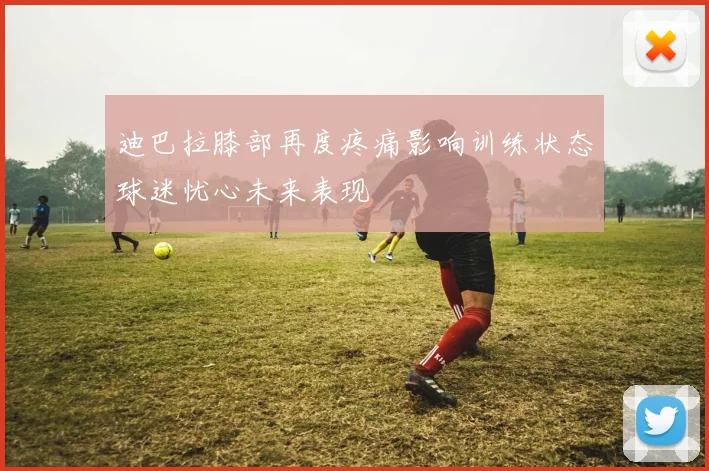 迪巴拉膝部再度疼痛影响训练状态球迷忧心未来表现