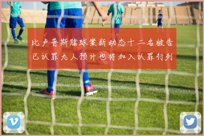 比卢普斯赌球案新动态十二名被告已认罪九人预计也将加入认罪行列